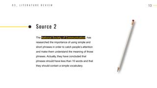 1 3
0 3 _ L I T E R A T U R E R E V I E W
The National Society of Communication, has
researched the importance of using simple and
short phrases in order to catch people’s attention
and make them understand the meaning of those
phrases. Actually, they have concluded that
phrases should have less than 10 words and that
they should contain a simple vocabulary.
Source 2
 