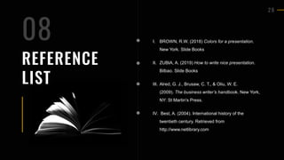 2 8
REFERENCE
LIST
I. BROWN, R.W. (2018) Colors for a presentation.
New York. Slide Books
II. ZUBIA, A. (2019) How to write nice presentation.
Bilbao. Slide Books
III. Alred, G. J., Brusaw, C. T., & Oliu, W. E.
(2009). The business writer’s handbook. New York,
NY: St Martin's Press.
IV. Best, A. (2004). International history of the
twentieth century. Retrieved from
http://www.netlibrary.com
08
 