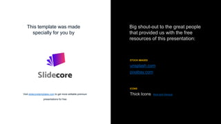 Big shout-out to the great people
that provided us with the free
resources of this presentation:
STOCK IMAGES
unsplash.com
pixabay.com
This template was made
specially for you by
Visit slidecoretemplates.com to get more editable premium
presentations for free
ICONS
Thick Icons Nice and Serious
 