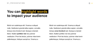 6
Morbi non scelerisque elit. Vivamus a aliquet
nulla. Vestibulum gravida tellus sapien, convallis
tempus eros tincidunt sed. Quisque a laoreet
libero. Nullam porttitor nisi nec pulvinar
vestibulum. Proin leo lectus, pulvinar vitae lorem
pellentesque, tristique suscipit ex. Vivamus a.
You can highlight words
to impact your audience
0 1 _ P R E S E N T A T I O N
Morbi non scelerisque elit. Vivamus a aliquet
nulla. Vestibulum gravida tellus sapien, convallis
tempus eros tincidunt sed. Quisque a laoreet
libero. Nullam porttitor nisi nec pulvinar
vestibulum. Proin leo lectus, pulvinar vitae lorem
pellentesque, tristique suscipit ex. Vivamus a.
 
