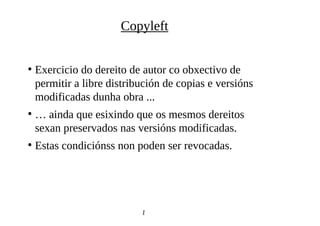●
Exercicio do dereito de autor co obxectivo de
permitir a libre distribución de copias e versións
modificadas dunha obra ...
●
… ainda que esixindo que os mesmos dereitos
sexan preservados nas versións modificadas.
●
Estas condiciónss non poden ser revocadas.
1
0
Copyleft
 