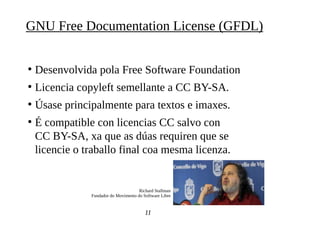 ●
Desenvolvida pola Free Software Foundation
●
Licencia copyleft semellante a CC BY-SA.
●
Úsase principalmente para textos e imaxes.
●
É compatible con licencias CC salvo con
CC BY-SA, xa que as dúas requiren que se
licencie o traballo final coa mesma licenza.
11
GNU Free Documentation License (GFDL)
Richard Stallman
Fundador do Movimento do Software Libre
 