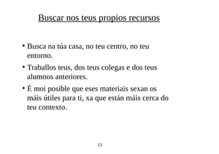 ●
Busca na túa casa, no teu centro, no teu
entorno.
●
Traballos teus, dos teus colegas e dos teus
alumnos anteriores.
●
É moi posible que eses materiais sexan os
máis útiles para ti, xa que están máis cerca do
teu contexto.
13
Buscar nos teus propios recursos
 