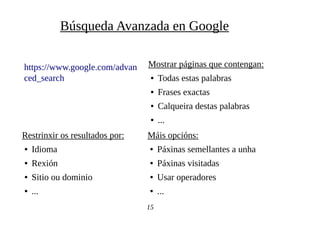 https://www.google.com/advan
ced_search
Búsqueda Avanzada en Google
15
Máis opcións:
● Páxinas semellantes a unha
● Páxinas visitadas
● Usar operadores
● ...
Restrinxir os resultados por:
● Idioma
● Rexión
● Sitio ou dominio
● ...
Mostrar páginas que contengan:
● Todas estas palabras
● Frases exactas
● Calqueira destas palabras
● ...
 