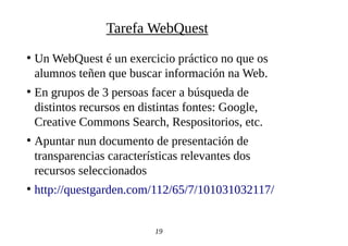 ●
Un WebQuest é un exercicio práctico no que os
alumnos teñen que buscar información na Web.
●
En grupos de 3 persoas facer a búsqueda de
distintos recursos en distintas fontes: Google,
Creative Commons Search, Respositorios, etc.
●
Apuntar nun documento de presentación de
transparencias características relevantes dos
recursos seleccionados
●
http://questgarden.com/112/65/7/101031032117/
19
Tarefa WebQuest
 