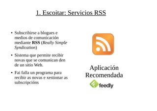 1. Escoitar: Servicios RSS
● Subscribirse a blogues e
medios de comunicación
mediante RSS (Really Simple
Syndication)
● Sistema que permite recibir
novas que se comunican den
de un sitio Web.
● Fai falla un programa para
recibir as novas e xestionar as
subscripcións
Aplicación
Recomendada
 