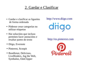2. Gardar e Clasificar
● Gardar e clasificar as ligazóns
de forma ordenada
● Pódense crear categorías ou
utilizar etiquetas
● Hai solucións que incluso
permiten facer anotacións e
resaltar partes do texto
➔ Diigo, Evernote
➔ Pinterest, Scoopit
➔ Bundlenut, Delicious,
LiveBinders, Jog the Web,
Symbaloo, EduClipper
http://www.diigo.com
http://es.pinterest.com
 