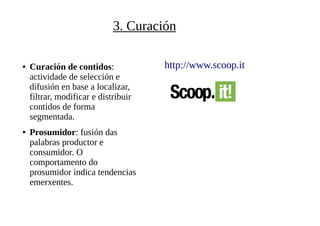 3. Curación
● Curación de contidos:
actividade de selección e
difusión en base a localizar,
filtrar, modificar e distribuir
contidos de forma
segmentada.
● Prosumidor: fusión das
palabras productor e
consumidor. O
comportamento do
prosumidor indica tendencias
emerxentes.
http://www.scoop.it
 