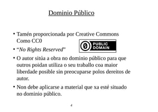 ●
Tamén proporcionada por Creative Commons
Como CC0
●
“No Rights Reserved”
●
O autor sitúa a obra no dominio público para que
outros poidan utiliza o seu traballo coa maior
liberdade posible sin preocuparse polos dereitos de
autor.
●
Non debe aplicarse a material que xa esté situado
no dominio público.
4
Dominio Público
 