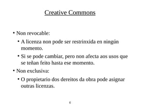●
Non revocable:
●
A licenza non pode ser restrinxida en ningún
momento.
●
Si se pode cambiar, pero non afecta aos usos que
se teñan feito hasta ese momento.
●
Non exclusiva:
●
O propietario dos dereitos da obra pode asignar
outras licenzas.
6
Creative Commons
 