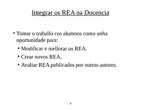 ●
Tomar o traballo cos alumnos como unha
oportunidade para:
●
Modificar e mellorar os REA.
●
Crear novos REA.
●
Avaliar REA publicados por outros autores.
4
Integrar os REA na Docencia
 