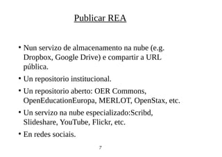●
Nun servizo de almacenamento na nube (e.g.
Dropbox, Google Drive) e compartir a URL
pública.
●
Un repositorio institucional.
●
Un repositorio aberto: OER Commons,
OpenEducationEuropa, MERLOT, OpenStax, etc.
●
Un servizo na nube especializado:Scribd,
Slideshare, YouTube, Flickr, etc.
●
En redes sociais.
7
Publicar REA
 