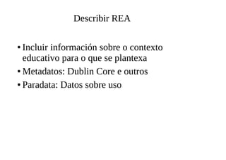 Describir REA
● Incluir información sobre o contexto
educativo para o que se plantexa
● Metadatos: Dublin Core e outros
● Paradata: Datos sobre uso
 