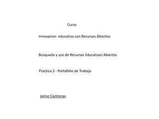 Curso 
Innovacion educativa con Recursos Abiertos 
Busqueda y uso de Recursos Educativos Abiertos 
Practica 2 - Portafolio de Trabajo 
Jaime Contreras 
 