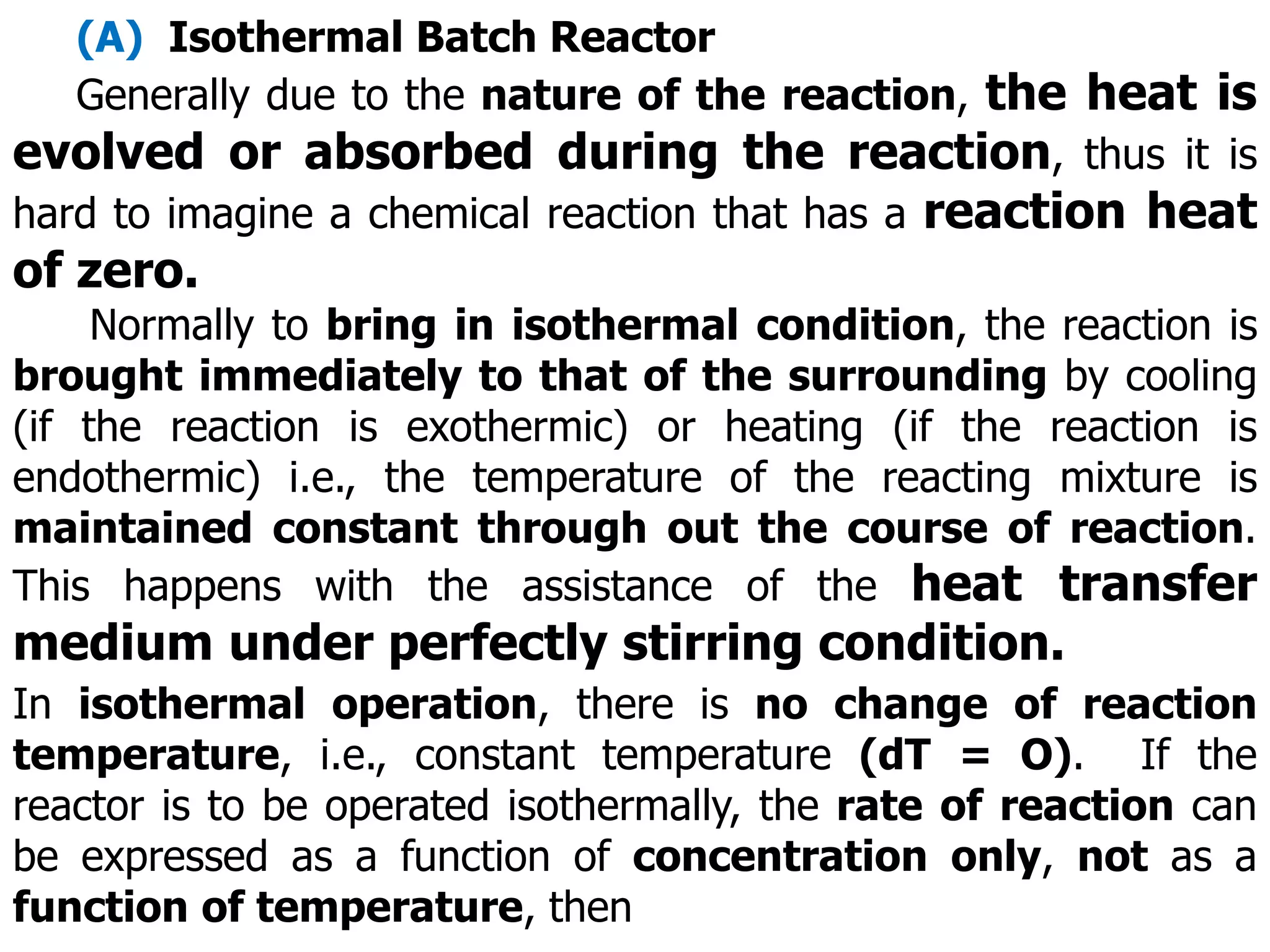 (A) Isothermal Batch Reactor
Generally due to the nature of the reaction, the heat is
evolved or absorbed during the reaction, thus it is
hard to imagine a chemical reaction that has a reaction heat
of zero.
Normally to bring in isothermal condition, the reaction is
brought immediately to that of the surrounding by cooling
(if the reaction is exothermic) or heating (if the reaction is
endothermic) i.e., the temperature of the reacting mixture is
maintained constant through out the course of reaction.
This happens with the assistance of the heat transfer
medium under perfectly stirring condition.
In isothermal operation, there is no change of reaction
temperature, i.e., constant temperature (dT = O). If the
reactor is to be operated isothermally, the rate of reaction can
be expressed as a function of concentration only, not as a
function of temperature, then
 
