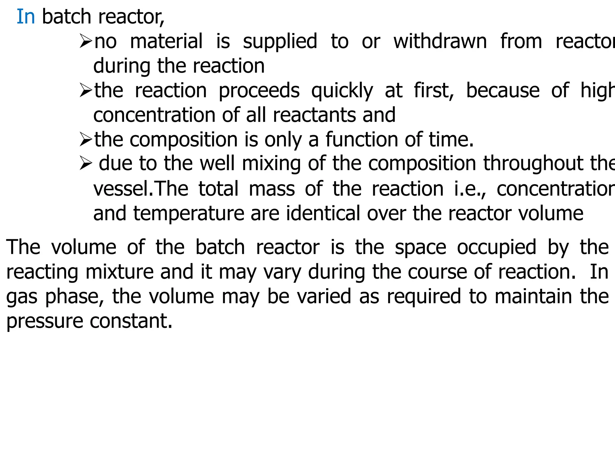 In batch reactor,
no material is supplied to or withdrawn from reactor
during the reaction
the reaction proceeds quickly at first, because of high
concentration of all reactants and
the composition is only a function of time.
 due to the well mixing of the composition throughout the
vessel.The total mass of the reaction i.e., concentration
and temperature are identical over the reactor volume
The volume of the batch reactor is the space occupied by the
reacting mixture and it may vary during the course of reaction. In
gas phase, the volume may be varied as required to maintain the
pressure constant.
 