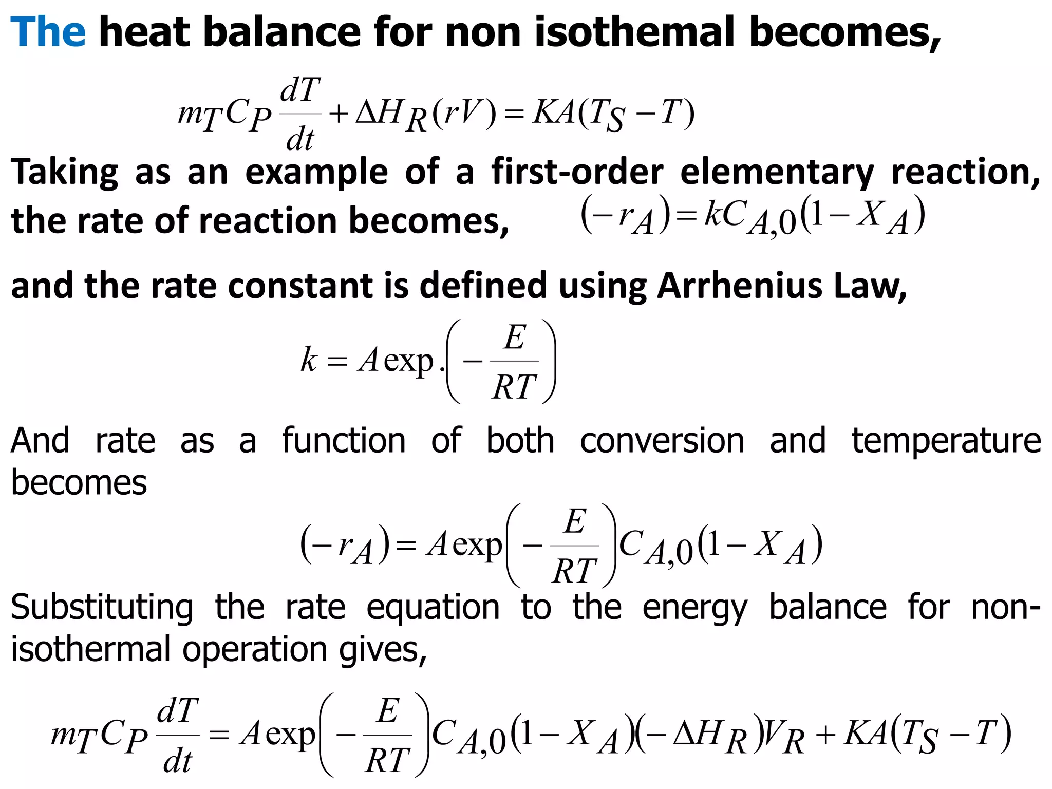The heat balance for non isothemal becomes,
)
(
)
( T
S
T
KA
rV
R
H
dt
dT
P
C
T
m 



Taking as an example of a first-order elementary reaction,
the rate of reaction becomes,    
A
X
A
kC
A
r 

 1
0
,
and the rate constant is defined using Arrhenius Law,







RT
E
A
k .
exp
And rate as a function of both conversion and temperature
becomes
   
A
X
A
C
RT
E
A
A
r 







 1
0
,
exp
Substituting the rate equation to the energy balance for non-
isothermal operation gives,
    
T
S
T
KA
R
V
R
H
A
X
A
C
RT
E
A
dt
dT
P
C
T
m 










 1
0
,
exp
 