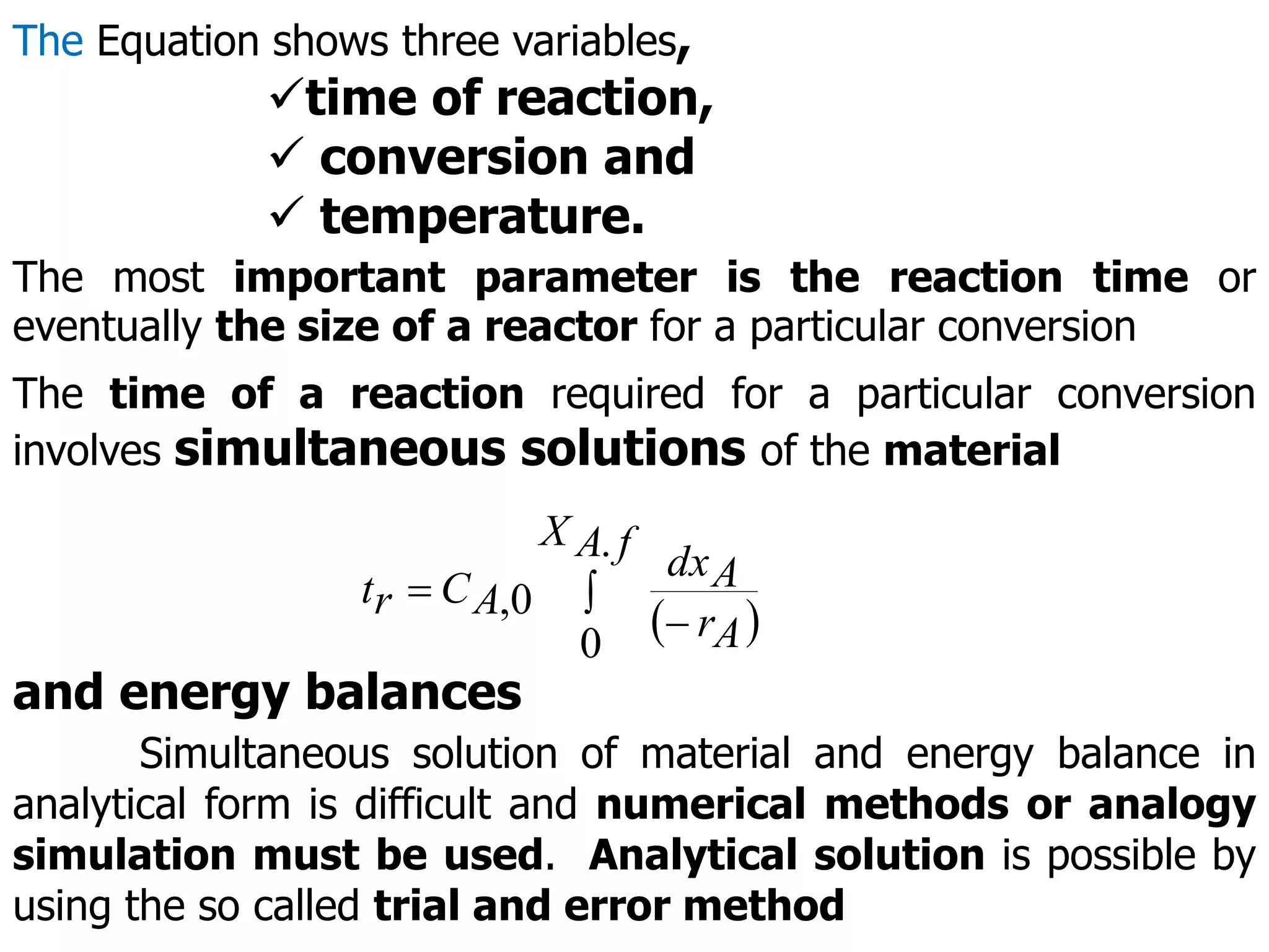The Equation shows three variables,
time of reaction,
 conversion and
 temperature.
The most important parameter is the reaction time or
eventually the size of a reactor for a particular conversion
The time of a reaction required for a particular conversion
involves simultaneous solutions of the material
 



f
A
X
A
r
A
dx
A
C
r
t
.
0
0
,
and energy balances
Simultaneous solution of material and energy balance in
analytical form is difficult and numerical methods or analogy
simulation must be used. Analytical solution is possible by
using the so called trial and error method
 