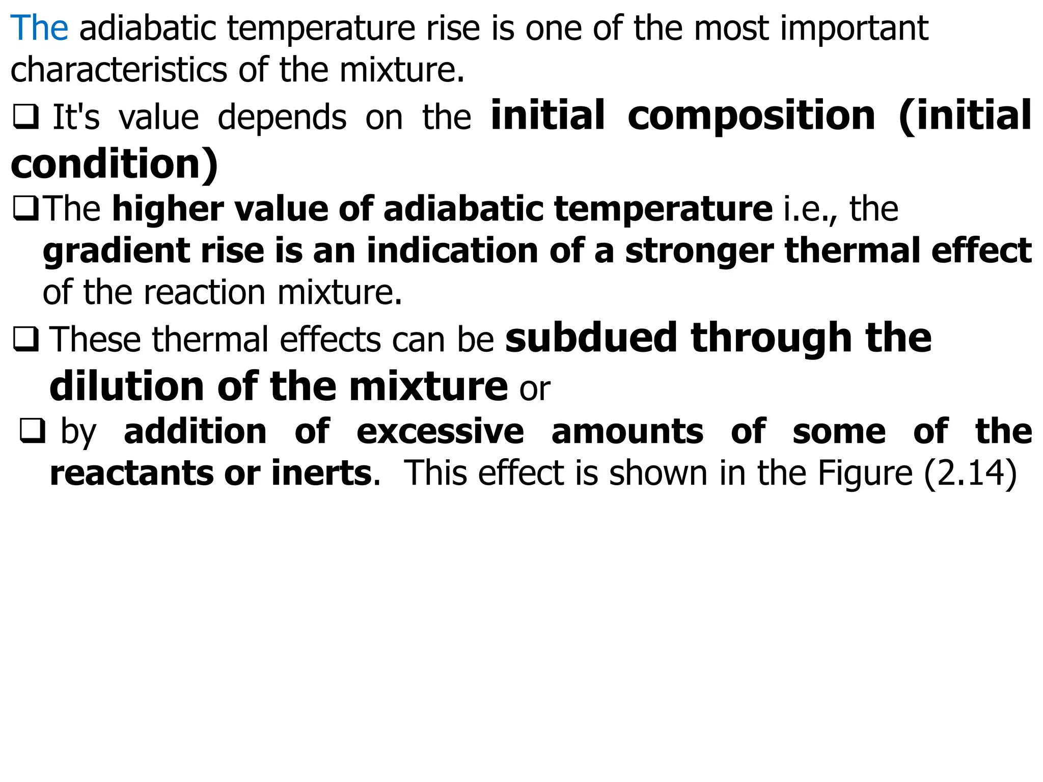 The adiabatic temperature rise is one of the most important
characteristics of the mixture.
 It's value depends on the initial composition (initial
condition)
The higher value of adiabatic temperature i.e., the
gradient rise is an indication of a stronger thermal effect
of the reaction mixture.
 These thermal effects can be subdued through the
dilution of the mixture or
 by addition of excessive amounts of some of the
reactants or inerts. This effect is shown in the Figure (2.14)
 
