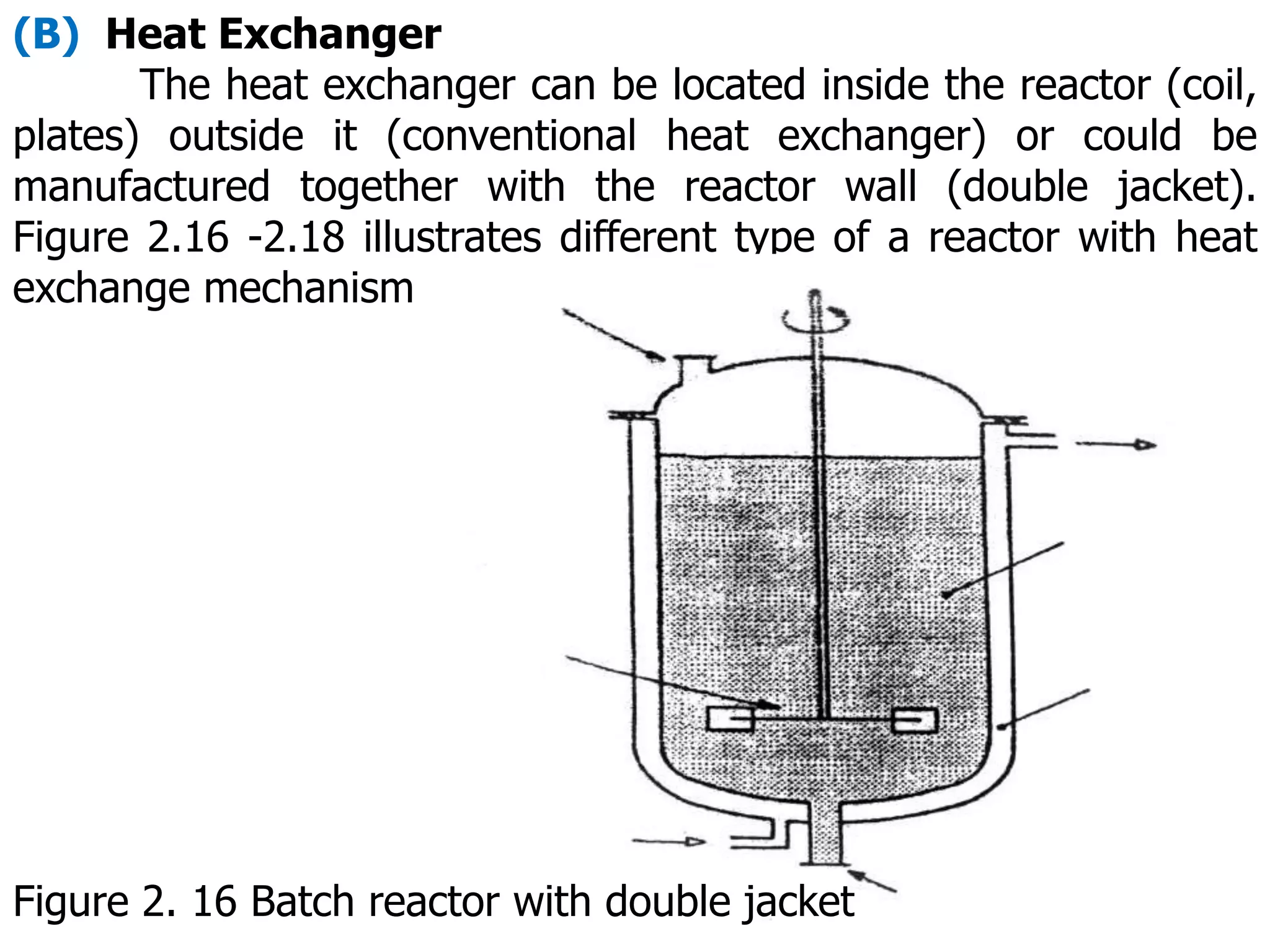 (B) Heat Exchanger
The heat exchanger can be located inside the reactor (coil,
plates) outside it (conventional heat exchanger) or could be
manufactured together with the reactor wall (double jacket).
Figure 2.16 -2.18 illustrates different type of a reactor with heat
exchange mechanism
Figure 2. 16 Batch reactor with double jacket
 