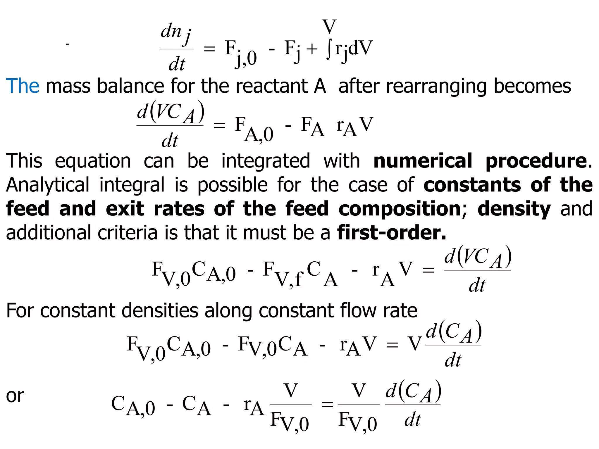 -
V
dV
j
r
j
F
-
j,0
F 


dt
j
dn
The mass balance for the reactant A after rearranging becomes
 
V
A
r
A
F
-
A,0
F

dt
A
VC
d
This equation can be integrated with numerical procedure.
Analytical integral is possible for the case of constants of the
feed and exit rates of the feed composition; density and
additional criteria is that it must be a first-order.
 
dt
A
VC
d
V
A
r
-
A
C
f
V,
F
-
A,0
C
V,0
F 
For constant densities along constant flow rate
 
dt
A
C
d
V
V
A
r
-
A
C
V,0
F
-
A,0
C
V,0
F 
or  
dt
A
C
d
V,0
F
V
V,0
F
V
A
r
-
A
C
-
A,0
C 
 