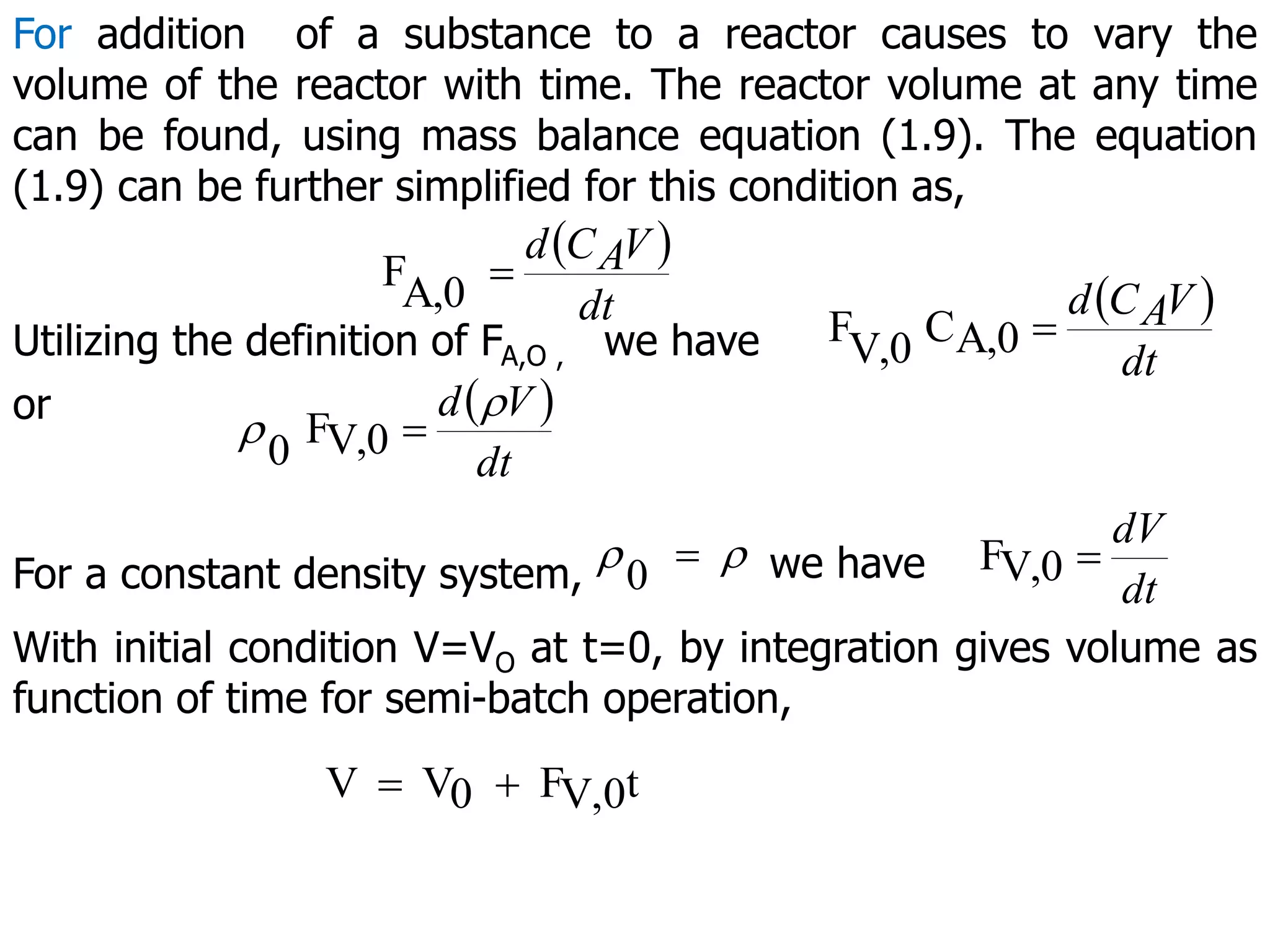 For addition of a substance to a reactor causes to vary the
volume of the reactor with time. The reactor volume at any time
can be found, using mass balance equation (1.9). The equation
(1.9) can be further simplified for this condition as,
 
A,0
F
dt
V
A
C
d

Utilizing the definition of FA,O , we have
 
A,0
C
V,0
F
dt
V
A
C
d

or  
V,0
F
0 dt
V
d 
 
For a constant density system, 
0  we have V,0
F
dt
dV

With initial condition V=VO at t=0, by integration gives volume as
function of time for semi-batch operation,
t
V,0
F
0
V
V 

 