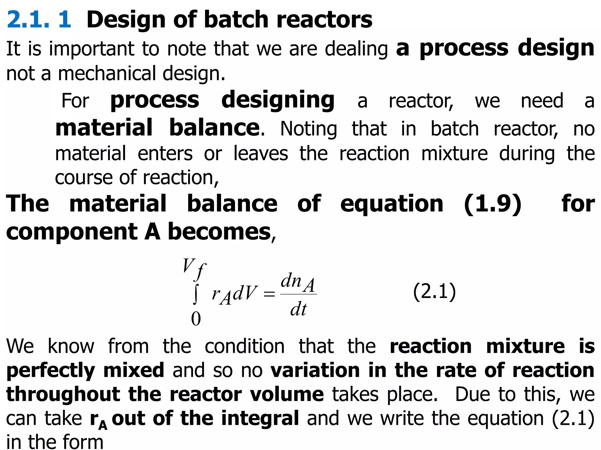2.1. 1 Design of batch reactors
It is important to note that we are dealing a process design
not a mechanical design.
For process designing a reactor, we need a
material balance. Noting that in batch reactor, no
material enters or leaves the reaction mixture during the
course of reaction,
The material balance of equation (1.9) for
component A becomes,
 
f
V
dt
A
dn
dV
A
r
0
(2.1)
We know from the condition that the reaction mixture is
perfectly mixed and so no variation in the rate of reaction
throughout the reactor volume takes place. Due to this, we
can take rA out of the integral and we write the equation (2.1)
in the form
 