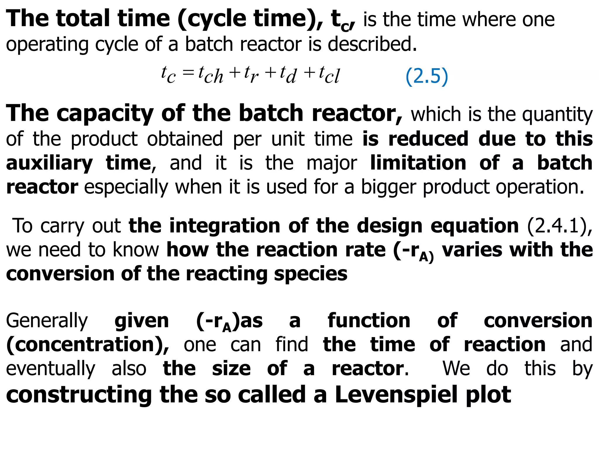 The total time (cycle time), tc, is the time where one
operating cycle of a batch reactor is described.
cl
t
d
t
r
t
ch
t
c
t 


 (2.5)
The capacity of the batch reactor, which is the quantity
of the product obtained per unit time is reduced due to this
auxiliary time, and it is the major limitation of a batch
reactor especially when it is used for a bigger product operation.
To carry out the integration of the design equation (2.4.1),
we need to know how the reaction rate (-rA) varies with the
conversion of the reacting species
Generally given (-rA)as a function of conversion
(concentration), one can find the time of reaction and
eventually also the size of a reactor. We do this by
constructing the so called a Levenspiel plot
 