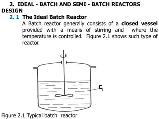 2. IDEAL - BATCH AND SEMI - BATCH REACTORS
DESIGN
2. 1 The Ideal Batch Reactor
A Batch reactor generally consists of a closed vessel
provided with a means of stirring and where the
temperature is controlled. Figure 2.1 shows such type of
reactor.
Cj
Figure 2.1 Typical batch reactor
 