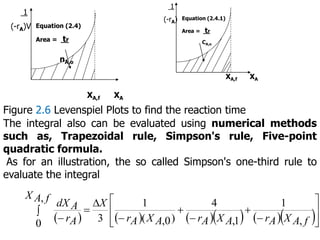 1
(-rA)V Equation (2.4)
Area = tr
nA,o
XA,f XA
1
(-rA) Equation (2.4.1)
Area = tr
CA,o
XA,f XA
Figure 2.6 Levenspiel Plots to find the reaction time
The integral also can be evaluated using numerical methods
such as, Trapezoidal rule, Simpson's rule, Five-point
quadratic formula.
As for an illustration, the so called Simpson's one-third rule to
evaluate the integral
         















 f
A
X
A
r
A
X
A
r
A
X
A
r
X
f
A
X
A
r
A
dX
,
1
1
,
4
)
0
,
(
1
3
,
0
 