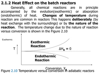 2.1.2 Heat Effect on the batch reactors
Generally, all chemical reactions are in principle
accompanied by the evolution(exothermic) or absorption
(endothermic) of heat. Changes of temperature during
reaction are common in reactors This happens deliberately (by
heat exchange with the surroundings) or by the nature of the
reaction. The temperature change due to the nature of reaction
versus conversion is shown in the Figure 2.10
∆HR = 0
T
Conversion, XA
Exothermic
Reaction
Endothermic
Reaction
Exothermic
Figure 2.10 Temperature versus conversion in adiabatic reactors
 