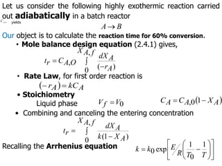 Let us consider the following highly exothermic reaction carried
out adiabatically in a batch reactor
B
A
Our object is to calculate the reaction time for 60% conversion.
• Mole balance design equation (2.4.1) gives,



f
A
X
A
r
A
dX
O
A
C
r
t
,
0 )
(
,
• Rate Law, for first order reaction is
  A
kC
A
r 

• Stoichiometry
Liquid phase 0
V
f
V   
A
X
A
C
A
C 
 1
0
,
• Combining and canceling the entering concentration
o
A
C , yields



f
A
X
A
X
k
A
dX
r
t
,
0 )
1
(
Recalling the Arrhenius equation
















T
T
R
E
k
k
1
0
1
exp
0
 