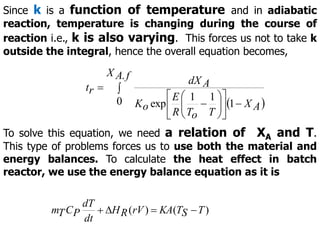 Since k is a function of temperature and in adiabatic
reaction, temperature is changing during the course of
reaction i.e., k is also varying. This forces us not to take k
outside the integral, hence the overall equation becomes,
 


















f
A
X
A
X
T
o
T
R
E
o
K
A
dX
r
t
.
0 1
1
1
exp
To solve this equation, we need a relation of XA and T.
This type of problems forces us to use both the material and
energy balances. To calculate the heat effect in batch
reactor, we use the energy balance equation as it is
)
(
)
( T
S
T
KA
rV
R
H
dt
dT
P
C
T
m 



 