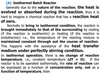 (A) Isothermal Batch Reactor
Generally due to the nature of the reaction, the heat is
evolved or absorbed during the reaction, thus it is
hard to imagine a chemical reaction that has a reaction heat
of zero.
Normally to bring in isothermal condition, the reaction is
brought immediately to that of the surrounding by cooling
(if the reaction is exothermic) or heating (if the reaction is
endothermic) i.e., the temperature of the reacting mixture is
maintained constant through out the course of reaction.
This happens with the assistance of the heat transfer
medium under perfectly stirring condition.
In isothermal operation, there is no change of reaction
temperature, i.e., constant temperature (dT = O). If the
reactor is to be operated isothermally, the rate of reaction can
be expressed as a function of concentration only, not as a
function of temperature, then
 