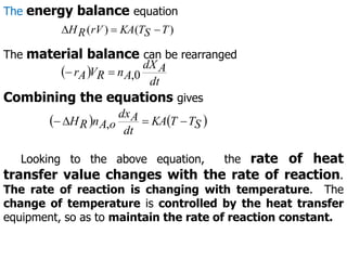 )
(
)
( T
S
T
KA
rV
R
H 


The material balance can be rearranged
 
dt
A
dX
A
n
R
V
A
r 0
,


Combining the equations gives
   
S
T
T
KA
dt
A
dx
o
A
n
R
H 


 ,
The energy balance equation
Looking to the above equation, the rate of heat
transfer value changes with the rate of reaction.
The rate of reaction is changing with temperature. The
change of temperature is controlled by the heat transfer
equipment, so as to maintain the rate of reaction constant.
 