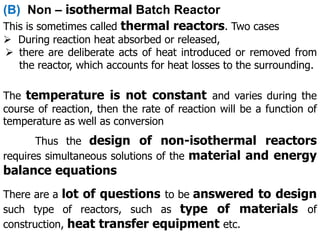 (B) Non – isothermal Batch Reactor
This is sometimes called thermal reactors. Two cases
 During reaction heat absorbed or released,
 there are deliberate acts of heat introduced or removed from
the reactor, which accounts for heat losses to the surrounding.
Thus the design of non-isothermal reactors
requires simultaneous solutions of the material and energy
balance equations
There are a lot of questions to be answered to design
such type of reactors, such as type of materials of
construction, heat transfer equipment etc.
The temperature is not constant and varies during the
course of reaction, then the rate of reaction will be a function of
temperature as well as conversion
 