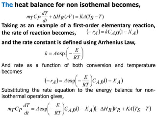 The heat balance for non isothemal becomes,
)
(
)
( T
S
T
KA
rV
R
H
dt
dT
P
C
T
m 



Taking as an example of a first-order elementary reaction,
the rate of reaction becomes,    
A
X
A
kC
A
r 

 1
0
,
and the rate constant is defined using Arrhenius Law,







RT
E
A
k .
exp
And rate as a function of both conversion and temperature
becomes
   
A
X
A
C
RT
E
A
A
r 







 1
0
,
exp
Substituting the rate equation to the energy balance for non-
isothermal operation gives,
    
T
S
T
KA
R
V
R
H
A
X
A
C
RT
E
A
dt
dT
P
C
T
m 










 1
0
,
exp
 