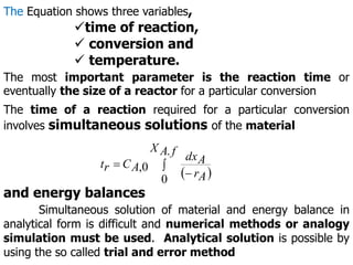 The Equation shows three variables,
time of reaction,
 conversion and
 temperature.
The most important parameter is the reaction time or
eventually the size of a reactor for a particular conversion
The time of a reaction required for a particular conversion
involves simultaneous solutions of the material
 



f
A
X
A
r
A
dx
A
C
r
t
.
0
0
,
and energy balances
Simultaneous solution of material and energy balance in
analytical form is difficult and numerical methods or analogy
simulation must be used. Analytical solution is possible by
using the so called trial and error method
 