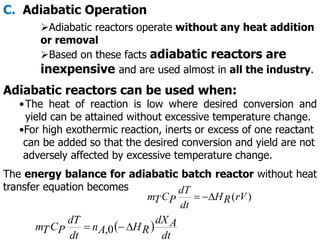 C. Adiabatic Operation
Adiabatic reactors operate without any heat addition
or removal
Based on these facts adiabatic reactors are
inexpensive and are used almost in all the industry.
Adiabatic reactors can be used when:
•The heat of reaction is low where desired conversion and
yield can be attained without excessive temperature change.
•For high exothermic reaction, inerts or excess of one reactant
can be added so that the desired conversion and yield are not
adversely affected by excessive temperature change.
The energy balance for adiabatic batch reactor without heat
transfer equation becomes
)
(rV
R
H
dt
dT
P
C
T
m 


 
dt
A
dX
R
H
A
n
dt
dT
P
C
T
m 

 0
,
 