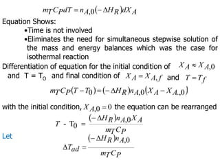   A
dX
R
H
A
n
dT
P
C
T
m 

 0
,
Equation Shows:
•Time is not involved
•Eliminates the need for simultaneous stepwise solution of
the mass and energy balances which was the case for
isothermal reaction
f
T
T 
Differentiation of equation for the initial condition of 0
,
A
X
A
X 
and final condition of
and T = TO f
A
X
A
X ,
 and
     
0
.,
0
,
0 A
X
A
X
A
n
R
H
T
T
P
C
T
m 




with the initial condition, 0
0
, 
A
X the equation can be rearranged
 
P
C
T
m
A
X
A
n
R
H
T
0
,
0
T
-



Let  
P
C
T
m
A
n
R
H
ad
T
0
,




 