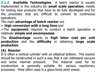 2.1.3 Available Technologies A batch reactor is usually
implemented in the industry for small scale operation, mostly
for testing new products that have to be fully developed and for
the processes that are difficult to convert to continuous
operations.
The main advantage of batch reactor are
 high conversion with a long time and
The equipment required to conduct a batch operation is
relatively simple and encompasses.
The disadvantage counts to high labor cost per unit
production and the difficulty in obtaining large scale
production
(A) Reactor
It is often a vertical cylinder with an elliptical bottom. The reactor
should be constructed in such a way that it can withstand vacuum
and some internal pressure. The material used for its
construction is generally suitable for various reactionary
processes. Most often used is a glass-lined steel vessel.
 