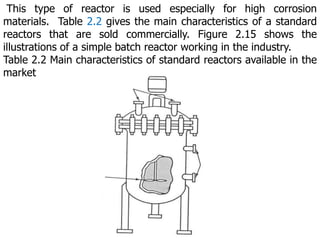 This type of reactor is used especially for high corrosion
materials. Table 2.2 gives the main characteristics of a standard
reactors that are sold commercially. Figure 2.15 shows the
illustrations of a simple batch reactor working in the industry.
Table 2.2 Main characteristics of standard reactors available in the
market
 