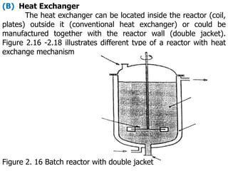 (B) Heat Exchanger
The heat exchanger can be located inside the reactor (coil,
plates) outside it (conventional heat exchanger) or could be
manufactured together with the reactor wall (double jacket).
Figure 2.16 -2.18 illustrates different type of a reactor with heat
exchange mechanism
Figure 2. 16 Batch reactor with double jacket
 