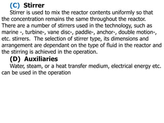 (C) Stirrer
Stirrer is used to mix the reactor contents uniformly so that
the concentration remains the same throughout the reactor.
There are a number of stirrers used in the technology, such as
marine -, turbine-, vane disc-, paddle-, anchor-, double motion-,
etc. stirrers. The selection of stirrer type, its dimensions and
arrangement are dependant on the type of fluid in the reactor and
the stirring is achieved in the operation.
(D) Auxiliaries
Water, steam, or a heat transfer medium, electrical energy etc.
can be used in the operation
 