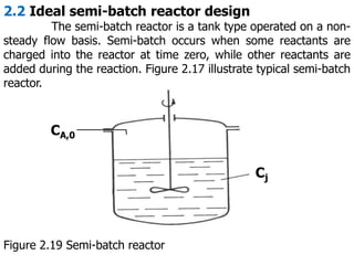 2.2 Ideal semi-batch reactor design
The semi-batch reactor is a tank type operated on a non-
steady flow basis. Semi-batch occurs when some reactants are
charged into the reactor at time zero, while other reactants are
added during the reaction. Figure 2.17 illustrate typical semi-batch
reactor.
CA,0
Cj
Figure 2.19 Semi-batch reactor
 