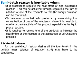Semi-batch reactor is inevitable when:
•It is essential to regulate the heat effect of high exothermic
reaction. This can be achieved through regulating the rate of
addition of one of the reactants so that the energy evolution
can be controlled.
•To minimize unwanted side products by maintaining low
concentration of one of the reactants, where it is possible to
maximize the selectivity of the product especially in the liquid
phase reaction.
•It is required to remove one of the products to increase the
equilibrium of the reaction to the application of Le Chatelier’s
principle
1.Material balance
For the semi-batch reactor design all the four terms in the
general mass balance of equation (1.9) may have to be
considered.
 