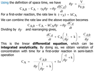 Using the definition of space time, we have
V,0
F
V

F

 
dt
A
C
d
F
F
A
r
-
A
C
-
A,0
C 
 
For a first-order reaction, the rate law is A
kC
)
( 
 A
r
We can combine the rate law and the above equation becomes
dt
A
dC
F
F
A
kC
-
A
C
-
A,0
C 
 
Dividing by and rearranging gives,
F

F
A
C
F
dt
A
dC


0
,
k
1
A
C 








This is the linear differential equation, which can be
integrated analytically. By doing so, we obtain variation of
concentration with time for a first-order reaction in semi-batch
operation
k
1
-
e
I
k
1
0
,
A
C















 F
F
F
A
C 


 