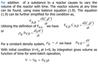 For addition of a substance to a reactor causes to vary the
volume of the reactor with time. The reactor volume at any time
can be found, using mass balance equation (1.9). The equation
(1.9) can be further simplified for this condition as,
 
A,0
F
dt
V
A
C
d

Utilizing the definition of FA,O , we have
 
A,0
C
V,0
F
dt
V
A
C
d

or  
V,0
F
0 dt
V
d 
 
For a constant density system, 
0  we have V,0
F
dt
dV

With initial condition V=VO at t=0, by integration gives volume as
function of time for semi-batch operation,
t
V,0
F
0
V
V 

 