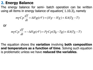 2. Energy Balance
The energy balance for semi- batch operation can be written
using all items in energy balance of equation( 1.10.3), namely
)
(
)
(
)
( T
S
T
KA
E
H
F
H
rV
R
H
dt
dT
P
C
T
m 





The equation shows the variation involving both composition
and temperature as a function of time. Solving such equation
is problematic unless we have reduced the variables.
)
(
)
0
(
)
( T
S
T
KA
R
T
T
P
C
T
F
rV
R
H
dt
dT
P
C
T
m 






or
 