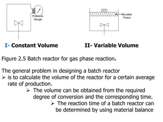 Pressure
Gauge
Movable
Piston
I- Constant Volume II- Variable Volume
Figure 2.5 Batch reactor for gas phase reaction.
The general problem in designing a batch reactor
 is to calculate the volume of the reactor for a certain average
rate of production.
 The volume can be obtained from the required
degree of conversion and the corresponding time.
 The reaction time of a batch reactor can
be determined by using material balance
 
